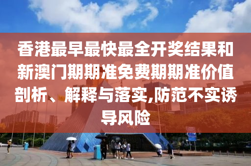 香港最早最快最全开奖结果和新澳门期期准免费期期准价值剖析、解释与落实,防范不实诱导风险