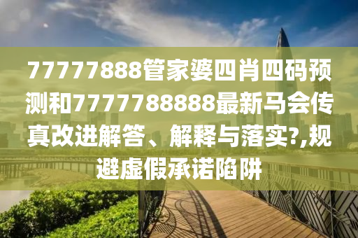 77777888管家婆四肖四码预测和7777788888最新马会传真改进解答、解释与落实?,规避虚假承诺陷阱