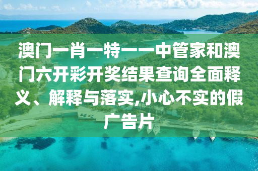 澳门一肖一特一一中管家和澳门六开彩开奖结果查询全面释义、解释与落实,小心不实的假广告片