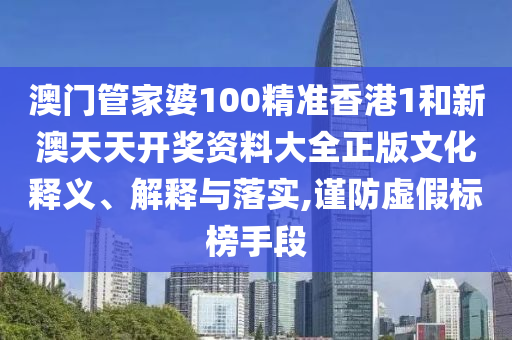 澳门管家婆100精准香港1和新澳天天开奖资料大全正版文化释义、解释与落实,谨防虚假标榜手段
