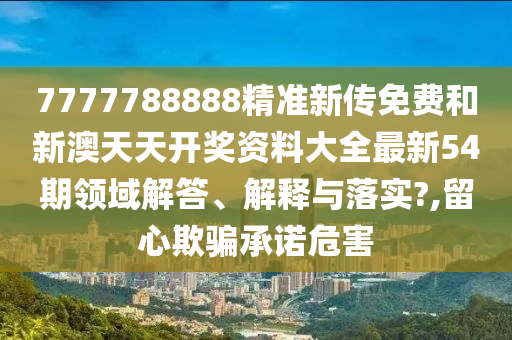 7777788888精准新传免费和新澳天天开奖资料大全最新54期领域解答、解释与落实?,留心欺骗承诺危害