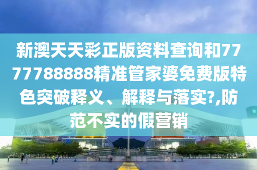 新澳天天彩正版资料查询和7777788888精准管家婆免费版特色突破释义、解释与落实?,防范不实的假营销