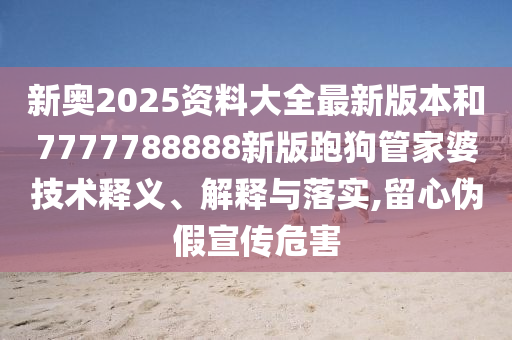 新奥2025资料大全最新版本和7777788888新版跑狗管家婆技术释义、解释与落实,留心伪假宣传危害
