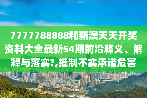 7777788888和新澳天天开奖资料大全最新54期前沿释义、解释与落实?,抵制不实承诺危害