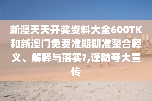 新澳天天开奖资料大全600TK和新澳门免费准期期准整合释义、解释与落实?,谨防夸大宣传