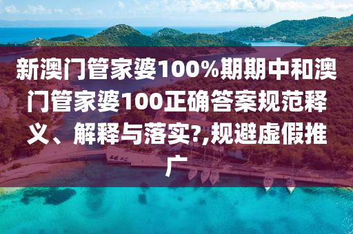 新澳门管家婆100%期期中和澳门管家婆100正确答案规范释义、解释与落实?,规避虚假推广