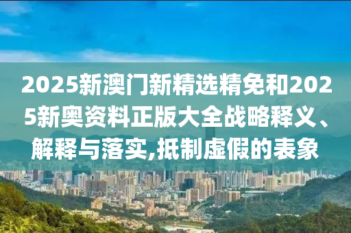 2025新澳门新精选精免和2025新奥资料正版大全战略释义、解释与落实,抵制虚假的表象