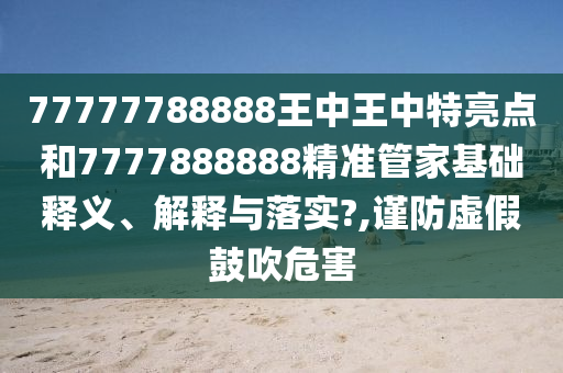 77777788888王中王中特亮点和7777888888精准管家基础释义、解释与落实?,谨防虚假鼓吹危害