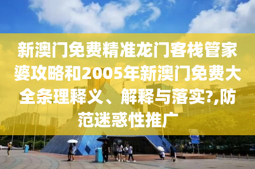 新澳门免费精准龙门客栈管家婆攻略和2005年新澳门免费大全条理释义、解释与落实?,防范迷惑性推广