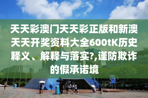 天天彩澳门天天彩正版和新澳天天开奖资料大全600tK历史释义、解释与落实?,谨防欺诈的假承诺境