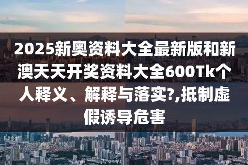 2025新奥资料大全最新版和新澳天天开奖资料大全600Tk个人释义、解释与落实?,抵制虚假诱导危害