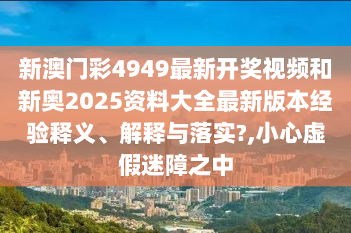 新澳门彩4949最新开奖视频和新奥2025资料大全最新版本经验释义、解释与落实?,小心虚假迷障之中