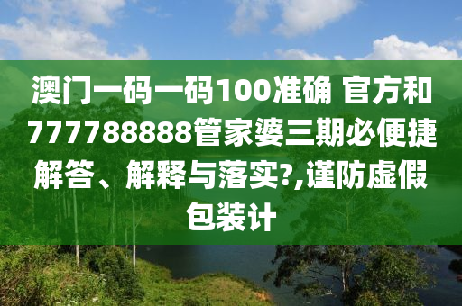 澳门一码一码100准确 官方和777788888管家婆三期必便捷解答、解释与落实?,谨防虚假包装计