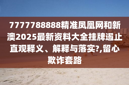 7777788888精准凤凰网和新澳2025最新资料大全挂牌遏止直观释义、解释与落实?,留心欺诈套路