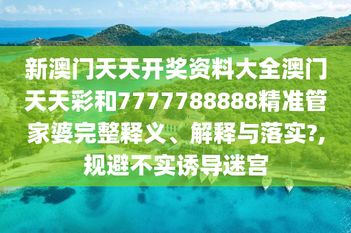 新澳门天天开奖资料大全澳门天天彩和7777788888精准管家婆完整释义、解释与落实?,规避不实诱导迷宫
