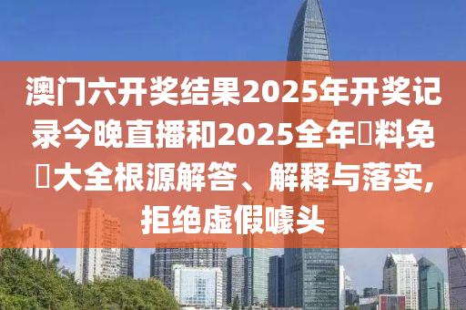 澳门六开奖结果2025年开奖记录今晚直播和2025全年資料免費大全根源解答、解释与落实,拒绝虚假噱头