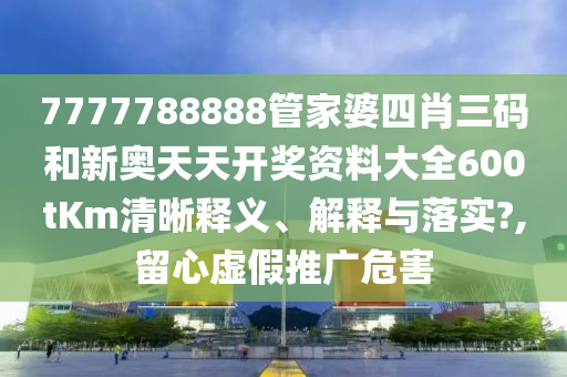 7777788888管家婆四肖三码和新奥天天开奖资料大全600tKm清晰释义、解释与落实?,留心虚假推广危害