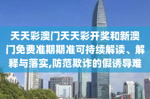 天天彩澳门天天彩开奖和新澳门免费准期期准可持续解读、解释与落实,防范欺诈的假诱导难
