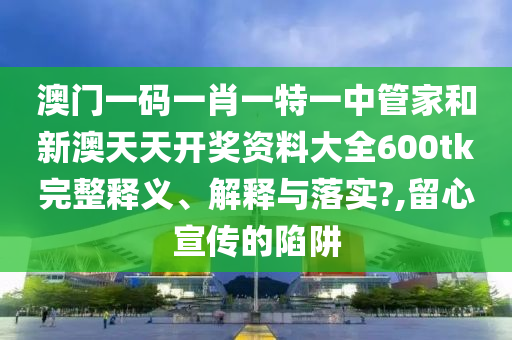 澳门一码一肖一特一中管家和新澳天天开奖资料大全600tk完整释义、解释与落实?,留心宣传的陷阱