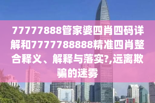 77777888管家婆四肖四码详解和7777788888精准四肖整合释义、解释与落实?,远离欺骗的迷雾