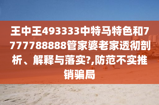王中王493333中特马特色和7777788888管家婆老家透彻剖析、解释与落实?,防范不实推销骗局