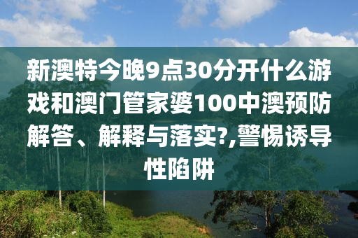 新澳特今晚9点30分开什么游戏和澳门管家婆100中澳预防解答、解释与落实?,警惕诱导性陷阱