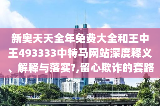 新奥天天全年免费大全和王中王493333中特马网站深度释义、解释与落实?,留心欺诈的套路