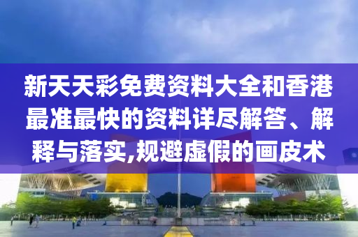 新天天彩免费资料大全和香港最准最快的资料详尽解答、解释与落实,规避虚假的画皮术