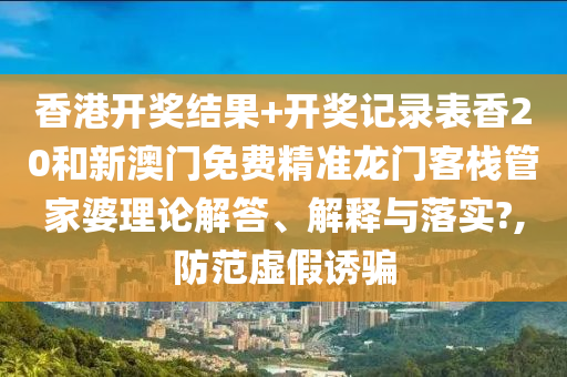 香港开奖结果+开奖记录表香20和新澳门免费精准龙门客栈管家婆理论解答、解释与落实?,防范虚假诱骗
