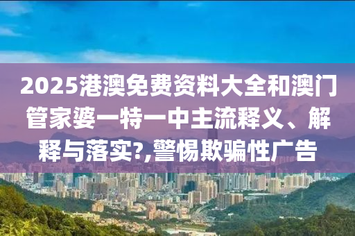 2025港澳免费资料大全和澳门管家婆一特一中主流释义、解释与落实?,警惕欺骗性广告