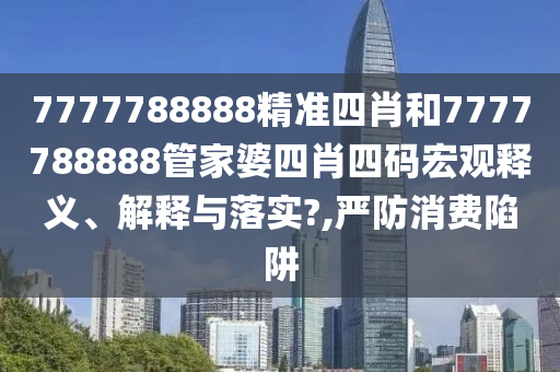 7777788888精准四肖和7777788888管家婆四肖四码宏观释义、解释与落实?,严防消费陷阱