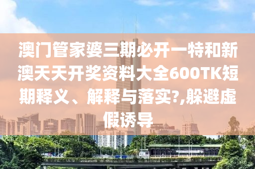 澳门管家婆三期必开一特和新澳天天开奖资料大全600TK短期释义、解释与落实?,躲避虚假诱导