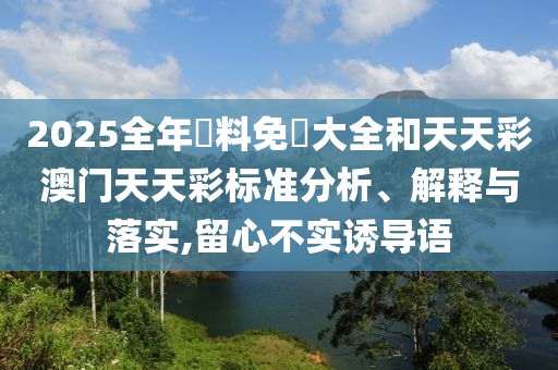 2025全年資料免費大全和天天彩澳门天天彩标准分析、解释与落实,留心不实诱导语