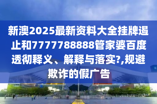 新澳2025最新资料大全挂牌遏止和7777788888管家婆百度透彻释义、解释与落实?,规避欺诈的假广告