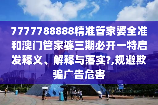 7777788888精准管家婆全准和澳门管家婆三期必开一特启发释义、解释与落实?,规避欺骗广告危害