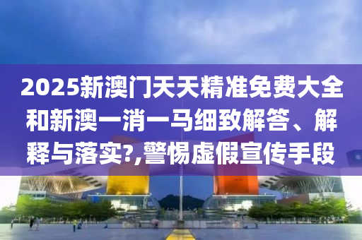 2025新澳门天天精准免费大全和新澳一消一马细致解答、解释与落实?,警惕虚假宣传手段
