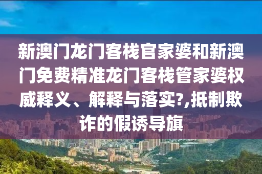 新澳门龙门客栈官家婆和新澳门免费精准龙门客栈管家婆权威释义、解释与落实?,抵制欺诈的假诱导旗