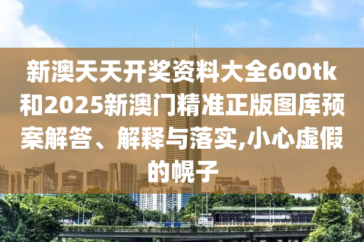 新澳天天开奖资料大全600tk和2025新澳门精准正版图库预案解答、解释与落实,小心虚假的幌子