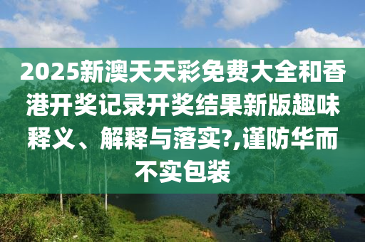 2025新澳天天彩免费大全和香港开奖记录开奖结果新版趣味释义、解释与落实?,谨防华而不实包装
