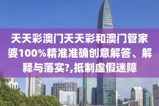 天天彩澳门天天彩和澳门管家婆100%精准准确创意解答、解释与落实?,抵制虚假迷障