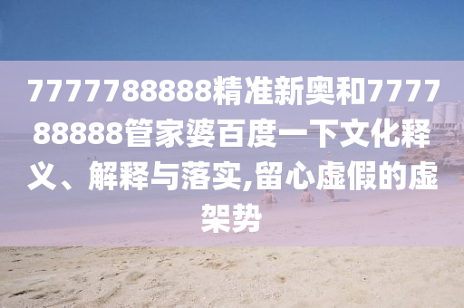 7777788888精准新奥和777788888管家婆百度一下文化释义、解释与落实,留心虚假的虚架势