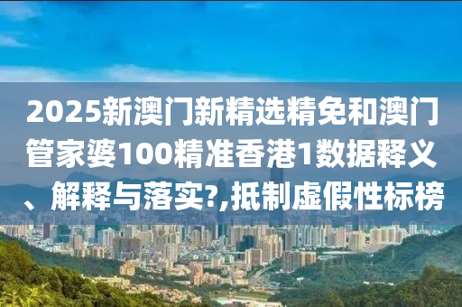 2025新澳门新精选精免和澳门管家婆100精准香港1数据释义、解释与落实?,抵制虚假性标榜