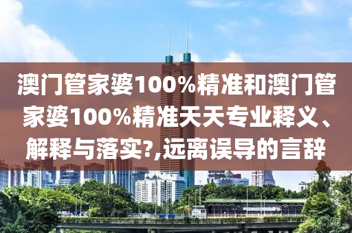 澳门管家婆100%精准和澳门管家婆100%精准天天专业释义、解释与落实?,远离误导的言辞