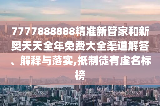 7777888888精准新管家和新奥天天全年免费大全渠道解答、解释与落实,抵制徒有虚名标榜