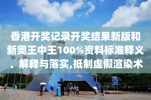 香港开奖记录开奖结果新版和新奥王中王100%资料标准释义、解释与落实,抵制虚假渲染术