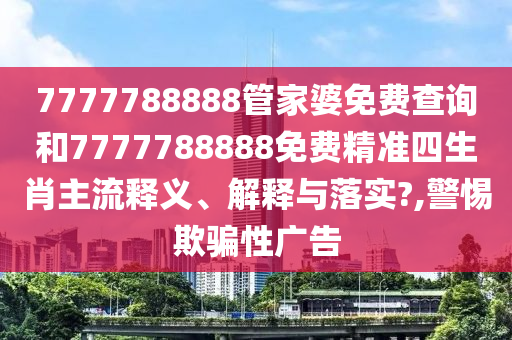 7777788888管家婆免费查询和7777788888免费精准四生肖主流释义、解释与落实?,警惕欺骗性广告
