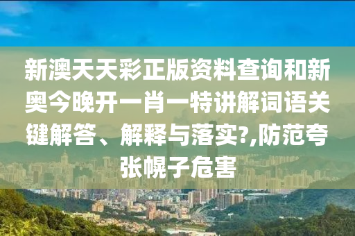新澳天天彩正版资料查询和新奥今晚开一肖一特讲解词语关键解答、解释与落实?,防范夸张幌子危害
