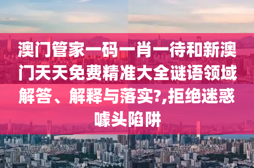 澳门管家一码一肖一待和新澳门天天免费精准大全谜语领域解答、解释与落实?,拒绝迷惑噱头陷阱