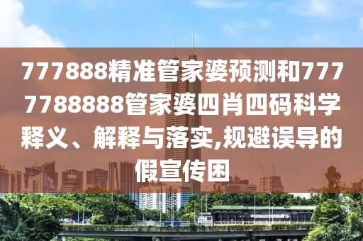 777888精准管家婆预测和7777788888管家婆四肖四码科学释义、解释与落实,规避误导的假宣传困