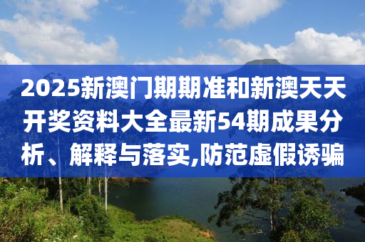 2025新澳门期期准和新澳天天开奖资料大全最新54期成果分析、解释与落实,防范虚假诱骗